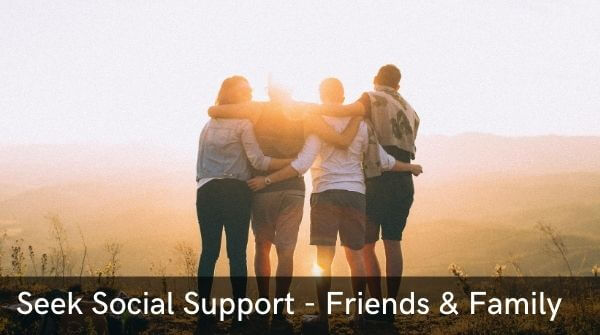 Seek social Support- by talking to family and close friends about how you are feeling will lighten your heart & mind.
